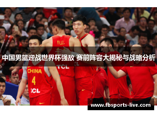 中国男篮迎战世界杯强敌 赛前阵容大揭秘与战略分析