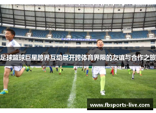 足球篮球巨星跨界互动展开跨体育界限的友谊与合作之旅