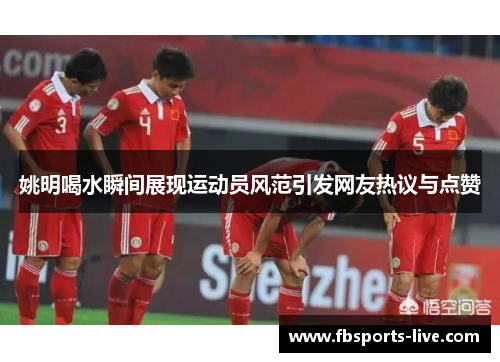 姚明喝水瞬间展现运动员风范引发网友热议与点赞